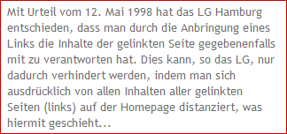 Mit Urteil vom 12. Mai 1998 hat das LG Hamburg 
entschieden, dass man durch die Anbringung eines 
Links die Inhalte der gelinkten Seite gegebenenfalls 
mit zu verantworten hat. Dies kann, so das LG, nur 
dadurch verhindert werden, indem man sich 
ausdrcklich von allen Inhalten aller gelinkten 
Seiten (links) auf der Homepage distanziert, was 
hiermit geschieht...