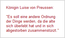 Knigin Luise von Preussen:

"Es soll eine andere Ordnung 
der Dinge werden, da die alte 
sich berlebt hat und in sich 
abgestorben zusammenstrzt."