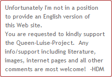 Unfortunately I'm not in a position
to provide an English version of
this Web site.
You are requested to kindly support 
the Queen-Luise-Project.  Any 
info/support including literature, 
images, internet pages and all other 
comments are most welcome!  -HDM