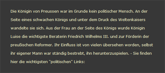 Die Knigin von Preussen war im Grunde kein politischer Mensch. An der 

Seite eines schwachen Knigs und unter dem Druck des Weltenkaisers  

wandelte sie sich. Aus der Frau an der Seite des Knigs wurde Knigin 

Luise die wichtigste Beraterin Friedrich Wilhelms III. und zur Frderin der 

preuischen Reformer. Ihr Einfluss ist von vielen bersehen worden, selbst 

ihr eigener Mann war stndig bestrebt, ihn herunterzuspielen. - Sie finden 

hier die wichtigsten "politischen" Links: