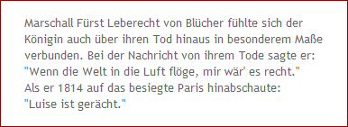 Marschall Frst Leberecht von Blcher fhlte sich der
Knigin auch ber ihren Tod hinaus in besonderem Mae
verbunden. Bei der Nachricht von ihrem Tode sagte er: 
"Wenn die Welt in die Luft flge, mir wr' es recht."
Als er 1814 auf das besiegte Paris hinabschaute:
"Luise ist gercht."