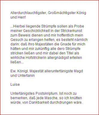 Allerdurchlauchtigster, Gromchtigster Knig 
und Herr!

...Hierbei liegende Strmpfe sollen als Probe 
meiner Geschicklichkeit in der Strickerkunst 
zum Beweis dienen und mir hoffentlich mein 
Gesuch zu erlangen helfen, es besteht nmlich 
darin: da Ihro Majestten die Gnade fr mich 
htten und mir zuknftig alle dero Strmpfe 
stricken lieen und mir dabei den Titel als 
wirkliche Hofstrickerin allergndigst erteilen 
lieen... 

Ew. Knigl. Majestt alleruntertnigste Magd 
und Untertanin 

Luise

Untertnigstes Postskriptum. Ist noch zu 
bemerken, da jede Masche, so ich kntten 
wrde, von Dankbarkeit durchdrungen wre.